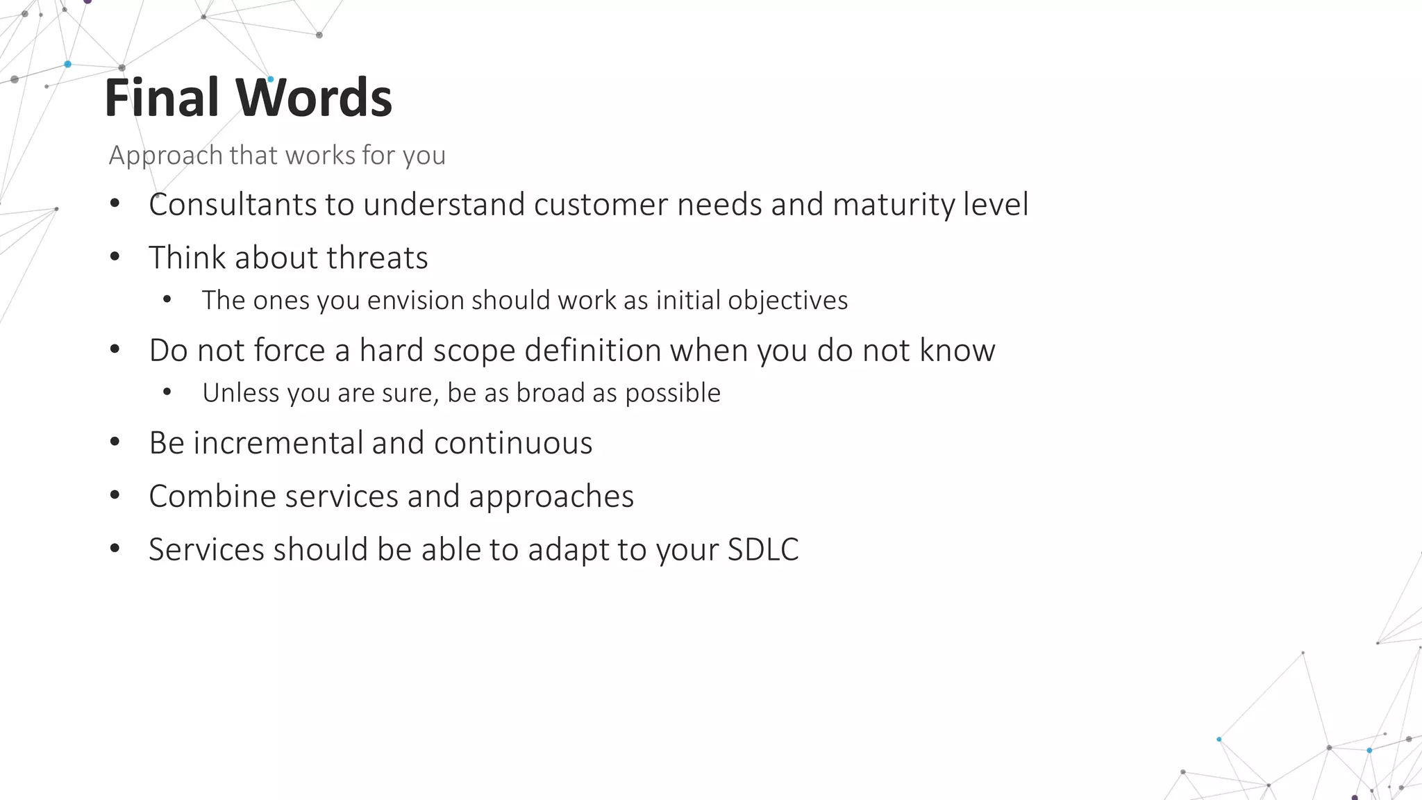 Final	
  Words
Approach	
  that	
  works	
  for	
  you
• Consultants	
  to	
  understand	
  customer	
  needs	
  and	
  maturity	
  level
• Think	
  about	
  threats
• The	
  ones	
  you	
  envision	
  should	
  work	
  as	
  initial	
  objectives
• Do	
  not	
  force	
  a	
  hard	
  scope	
  definition	
  when	
  you	
  do	
  not	
  know
• Unless	
  you	
  are	
  sure,	
  be	
  as	
  broad	
  as	
  possible
• Be	
  incremental	
  and	
  continuous
• Combine	
  services	
  and	
  approaches
• Services	
  should	
  be	
  able	
  to	
  adapt	
  to	
  your	
  SDLC
 