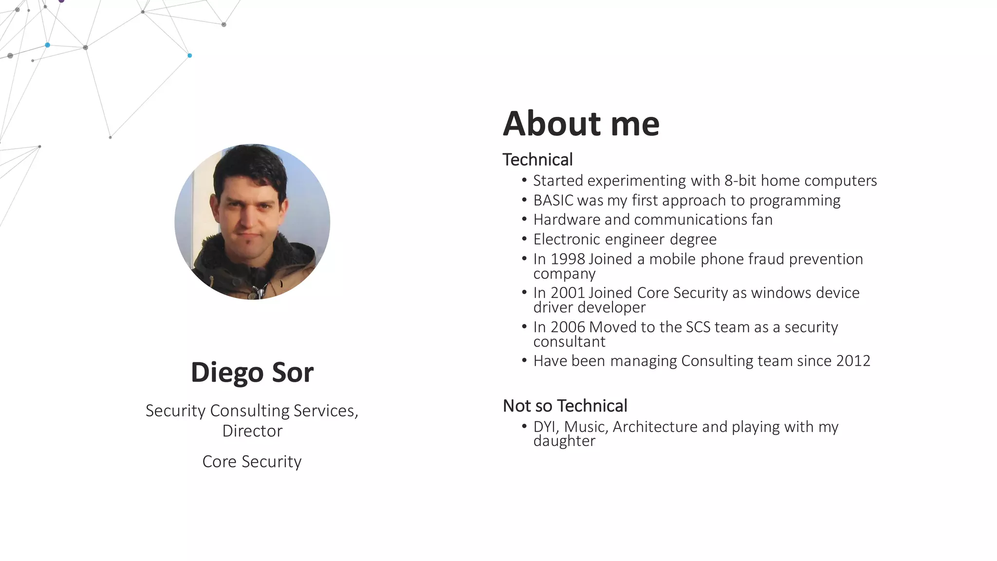 L E A R N M O R E
Diego	
  Sor
Security	
  Consulting	
  Services,	
  
Director
Core	
  Security
About	
  me
Technical
• Started	
  experimenting	
  with	
  8-­‐bit	
  home	
  computers
• BASIC	
  was	
  my	
  first	
  approach	
  to	
  programming
• Hardware	
  and	
  communications	
  fan
• Electronic	
  engineer	
  degree
• In	
  1998	
  Joined	
  a	
  mobile	
  phone	
  fraud	
  prevention	
  
company
• In	
  2001	
  Joined	
  Core	
  Security	
  as	
  windows	
  device	
  
driver	
  developer
• In	
  2006	
  Moved	
  to	
  the	
  SCS	
  team	
  as	
  a	
  security	
  
consultant
• Have	
  been	
  managing	
  Consulting	
  team	
  since	
  2012
Not	
  so	
  Technical
• DYI,	
  Music,	
  Architecture	
  and	
  playing	
  with	
  my	
  
daughter
 