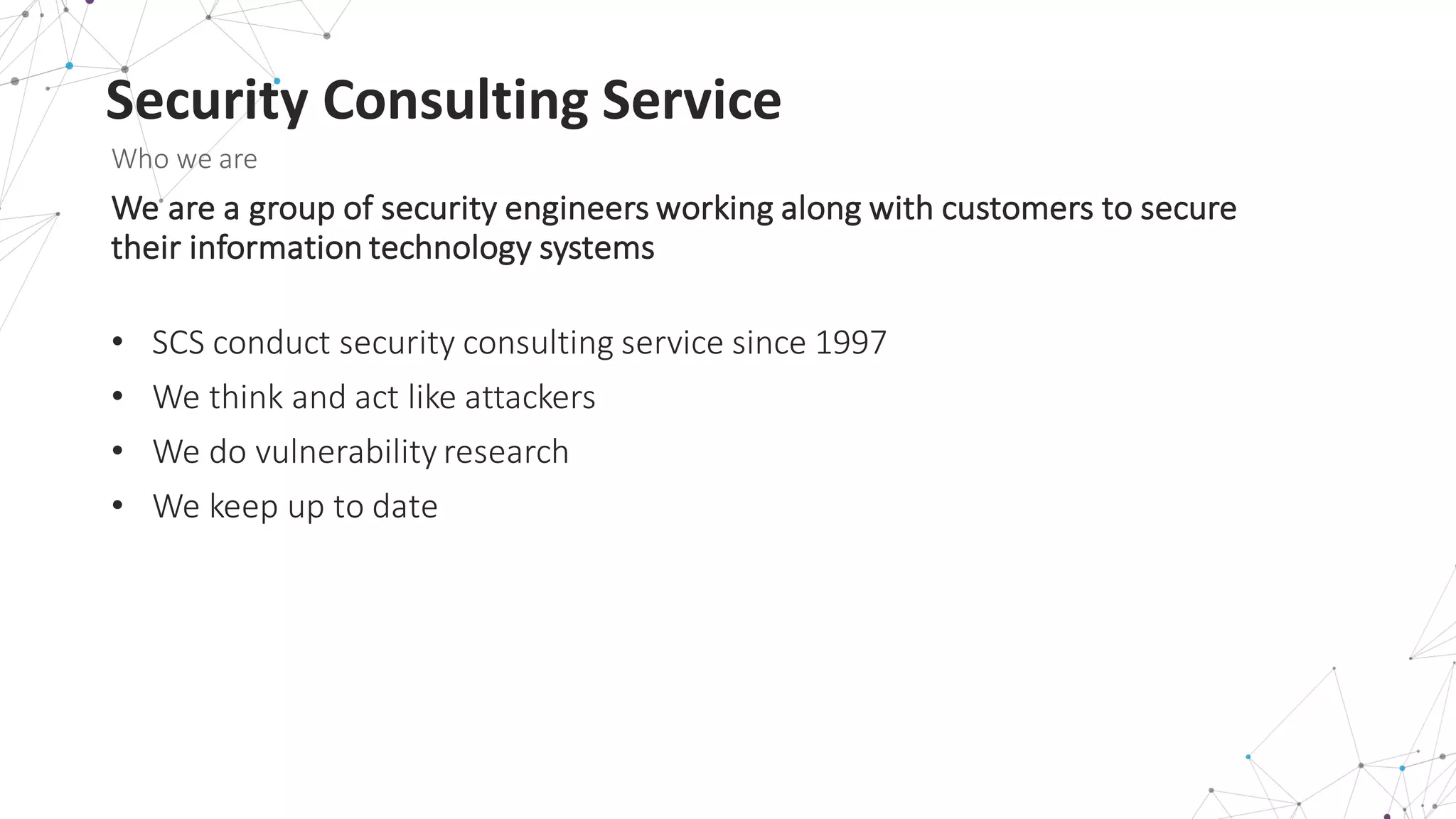 Security	
  Consulting	
  Service
Who	
  we	
  are
We	
  are	
  a	
  group	
  of	
  security	
  engineers	
  working	
  along	
  with	
  customers	
  to	
  secure	
  
their	
  information	
  technology	
  systems
• SCS	
  conduct	
  security	
  consulting	
  service	
  since	
  1997
• We	
  think	
  and	
  act	
  like	
  attackers	
  
• We	
  do	
  vulnerability	
  research
• We	
  keep	
  up	
  to	
  date
 