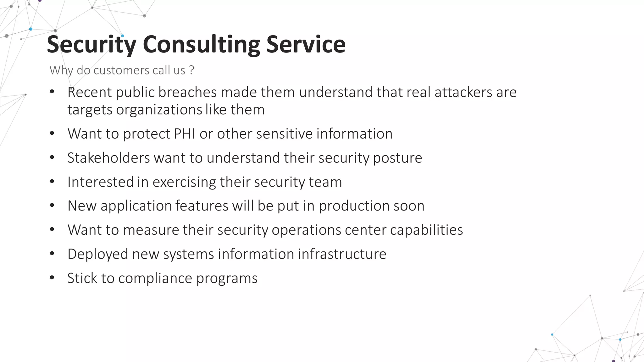 Security	
  Consulting	
  Service
Why	
  do	
  customers	
  call	
  us	
  ?
• Recent	
  public	
  breaches	
  made	
  them	
  understand	
  that	
  real	
  attackers	
  are	
  
targets	
  organizations	
  like	
  them
• Want	
  to	
  protect	
  PHI	
  or	
  other	
  sensitive	
  information
• Stakeholders	
  want	
  to	
  understand	
  their	
  security	
  posture
• Interested	
  in	
  exercising	
  their	
  security	
  team	
  
• New	
  application	
  features	
  will	
  be	
  put	
  in	
  production	
  soon
• Want	
  to	
  measure	
  their	
  security	
  operations	
  center	
  capabilities
• Deployed	
  new	
  systems	
  information	
  infrastructure
• Stick	
  to	
  compliance	
  programs
 