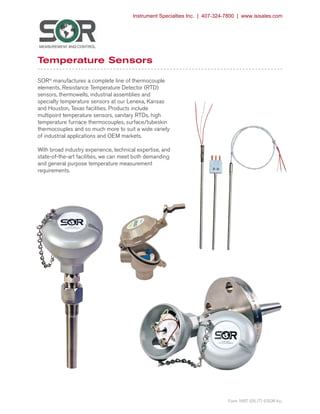 SORInc.com | 913-888-2630 | 1/36Form 1667 (05.17) ©SOR Inc.
Temperature Sensors
SOR®
manufactures a complete line of thermocouple
elements, Resistance Temperature Detector (RTD)
sensors, thermowells, industrial assemblies and
specialty temperature sensors at our Lenexa, Kansas
and Houston, Texas facilities. Products include
multipoint temperature sensors, sanitary RTDs, high
temperature furnace thermocouples, surface/tubeskin
thermocouples and so much more to suit a wide variety
of industrial applications and OEM markets.
With broad industry experience, technical expertise, and
state-of-the-art facilities, we can meet both demanding
and general purpose temperature measurement
requirements.
Form 1667 (05.17) ©SOR Inc.
Instrument Specialties Inc. | 407-324-7800 | www.isisales.com
 