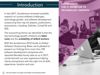 Introduction
In late 2017, Accelerance reviewed available
research on current software challenges,
technology growth, and software development
outsourcing from top tier players, publications,
associations, including: Deloitte, CompTIA and
IDG.
The overarching theme we identified is that the
top technology growth inhibitors are labor
costs and the availability of skilled workers.
With the Accelerance 2018 Guide to Global
Software Outsourcing Rates, we’re pleased to
present our findings from more than 700
software development companies who
reported blended hourly rates to us in 2017,
combined with our own experience helping
clients and partners with the right mix of skills,
experience, location and cost.
LABOR COSTS:
THE #1 INHIBITOR TO
TECHNOLOGY GROWTH
THE 2018 GUIDE TO GLOBAL SOFTWARE OUTSOURCING RATES
 
