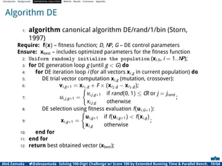Introduction Backgrounds DIFFERENTIAL EVOLUTION Method Results Conclusion Appendix
Algorithm DE
1: algorithm canonical algorithm DE/rand/1/bin (Storn,
1997)
Require: f(x) – ﬁtness function; D, NP, G – DE control parameters
Ensure: xbest – includes optimized parameters for the ﬁtness function
2: Uniform randomly initialize the population (xi,0, i = 1..NP);
3: for DE generation loop g (until g < G) do
4: for DE iteration loop i (for all vectors xi,g in current population) do
5: DE trial vector computation xi,g (mutation, crossover):
6: vi,g+1 = xr1,g + F × (xr2,g − xr3,g);
7: ui,j,g+1 =
(
vi,j,g+1 if rand(0, 1) ≤ CR or j = jrand
xi,j,g otherwise
;
8: DE selection using ﬁtness evaluation f(ui,G+1):
9: xi,g+1 =
(
ui,g+1 if f(ui,g+1) < f(xi,g)
xi,g otherwise
;
10: end for
11: end for
12: return best obtained vector (xbest);
Aleš Zamuda 7@aleszamuda Solving 100-Digit Challenge w/ Score 100 by Extended Running Time & Parallel Bench. 10/64
 