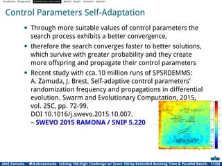 Introduction Backgrounds DIFFERENTIAL EVOLUTION Method Results Conclusion Appendix
Control Parameters Self-Adaptation
• Through more suitable values of control parameters the
search process exhibits a better convergence,
• therefore the search converges faster to better solutions,
which survive with greater probability and they create
more offspring and propagate their control parameters
• Recent study with cca. 10 million runs of SPSRDEMMS:
A. Zamuda, J. Brest. Self-adaptive control parameters’
randomization frequency and propagations in differential
evolution. Swarm and Evolutionary Computation, 2015,
vol. 25C, pp. 72-99.
DOI 10.1016/j.swevo.2015.10.007.
– SWEVO 2015 RAMONA / SNIP 5.220
Aleš Zamuda 7@aleszamuda Solving 100-Digit Challenge w/ Score 100 by Extended Running Time & Parallel Bench. 11/64
 