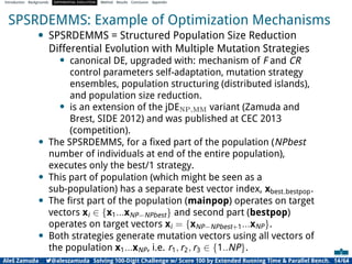 Introduction Backgrounds DIFFERENTIAL EVOLUTION Method Results Conclusion Appendix
SPSRDEMMS: Example of Optimization Mechanisms
• SPSRDEMMS = Structured Population Size Reduction
Differential Evolution with Multiple Mutation Strategies
• canonical DE, upgraded with: mechanism of F and CR
control parameters self-adaptation, mutation strategy
ensembles, population structuring (distributed islands),
and population size reduction.
• is an extension of the jDENP,MM variant (Zamuda and
Brest, SIDE 2012) and was published at CEC 2013
(competition).
• The SPSRDEMMS, for a ﬁxed part of the population (NPbest
number of individuals at end of the entire population),
executes only the best/1 strategy.
• This part of population (which might be seen as a
sub-population) has a separate best vector index, xbest bestpop.
• The ﬁrst part of the population (mainpop) operates on target
vectors xi ∈ {x1...xNP−NPbest} and second part (bestpop)
operates on target vectors xi = {xNP−NPbest+1...xNP}.
• Both strategies generate mutation vectors using all vectors of
the population x1...xNP, i.e. r1, r2, r3 ∈ {1..NP}.
Aleš Zamuda 7@aleszamuda Solving 100-Digit Challenge w/ Score 100 by Extended Running Time & Parallel Bench. 14/64
 