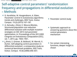 Introduction Backgrounds DIFFERENTIAL EVOLUTION Method Results Conclusion Appendix
Self-adaptive control parameters’ randomization
frequency and propagations in differential evolution
– Methods
• G. Karafotias, M. Hoogendoorn, A. Eiben,
Parameter control in evolutionary algorithms:
trends and challenges, IEEE Trans. Evolut.
Comput. 19 (2) (2015) 167–187.
• A. Zamuda, J. Brest, E. Mezura-Montes,
Structured population size reduction
differential evolution with multiple mutation
strategies on CEC 2013 real parameter
optimization, in: Proceedings of the 2013 IEEE
Congress on Evolutionary Computation (CEC),
vol. 1, 2013, pp. 1925–1931.
• J. Brest, S. Greiner, B. Bošković, M. Mernik, V.
Žumer, Self-adapting control parameters in
differential evolution: a comparative study on
numerical benchmark problems, IEEE Trans.
Evolut. Comput. 10 (6) (2006) 646–657.
• Parameter control study
• Systematic approach to
answering questions about the
control parameters
mechanism
• For certain interesting
functions, deeper insight is
shown
Aleš Zamuda 7@aleszamuda Solving 100-Digit Challenge w/ Score 100 by Extended Running Time & Parallel Bench. 15/64
 