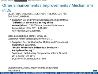 Introduction Backgrounds DIFFERENTIAL EVOLUTION Method Results Conclusion Appendix
Other Enhancements / Improvements / Mechanisms
in DE
DE, jDE, SaDE, ODE, DEGL, JADE, EPSDE; ϵ-DE, DDE, CDE; PDE,
GDE, DEMO, MOEA/D, ...
• Swagatam Das and Ponnuthurai Nagaratnam Suganthan.
”Differential evolution: a survey of the
state-of-the-art.” IEEE Transactions on Evolutionary
Computation 15(1), 2011: 4-31. DOI:
10.1109/TEVC.2010.2059031.
CoDE, Compact DE, L-SHADE, Binary DE,
Successful-Parent-Selecting Framework DE, ...
• Swagatam Das, Sankha Subhra Mullick, and Ponnuthurai
Nagaratnam Suganthan.
”Recent Advances in Differential Evolution –
An Updated Survey.”
Swarm and Evolutionary Computation, Volume 27, April
2016, Pages 1-30, 2016.
DOI: 10.1016/j.swevo.2016.01.004.
Several hybridizations, improvements, and general
mechanisms.
Aleš Zamuda 7@aleszamuda Solving 100-Digit Challenge w/ Score 100 by Extended Running Time & Parallel Bench. 16/64
 