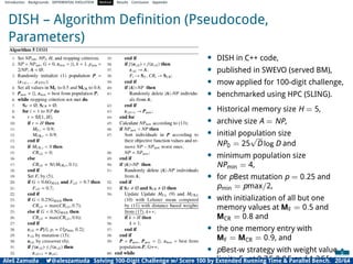Introduction Backgrounds DIFFERENTIAL EVOLUTION Method Results Conclusion Appendix
DISH – Algorithm Deﬁnition (Pseudocode,
Parameters)
• DISH in C++ code,
• published in SWEVO (served BM),
• mow applied for 100-digit challenge,
• benchmarked using HPC (SLING).
• Historical memory size H = 5,
• archive size A = NP,
• initial population size
NP0 = 25
√
D log D and
• minimum population size
NPmin = 4,
• for pBest mutation p = 0.25 and
pmin = pmax/2,
• with initialization of all but one
memory values at MF = 0.5 and
MCR = 0.8 and
• the one memory entry with
MF = MCR = 0.9, and
• pBest-w strategy with weight value
limits Fw at 0.7F, 0.8F, and 1.2F for
Aleš Zamuda 7@aleszamuda Solving 100-Digit Challenge w/ Score 100 by Extended Running Time & Parallel Bench. 20/64
 