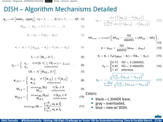 Introduction Backgrounds DIFFERENTIAL EVOLUTION Method Results Conclusion Appendix
DISH – Algorithm Mechanisms Detailed
xj,i = U
h
lowerj, upperj
i
; ∀j = 1, . . . , D; ∀i = 1, . . . , NP, (1)
MCR,i = MF,i = 0.5; ∀i = 1, . . . , H, (2)
vi = xr1 + F (xr2 − xr3) , (3)
vi = xi + Fi

xpbest − xi

+ Fi (xr1 − xr2) , (4)
Fi = C

MF,r, 0.1

, (5)
uj,i =

vj,i if U [0, 1] ≤ CRi or j = jrand
xj,i otherwise
. (6)
CRi = N
h
MCR,r, 0.1
i
. (7)
xi,G+1 =
(
ui,G if f

ui,G

≤ f

xi,G

xi,G otherwise
, (8)
MF,k =

meanWL (SF) if SF ̸= ∅
MF,k otherwise
, (9)
MCR,k =

meanWL (SCR) if SCR ̸= ∅
MCR,k otherwise
, (10)
meanWL (S) =
P|S|
k=1
wk • S2
k
P|S|
k=1
wk • Sk
(11)
wk =
abs

f

uk,G

− f

xk,G

P|SCR|
m=1
abs

f

um,G

− f

xm,G
 . (12)
NPnew = round

NPinit −
FES
MAXFES
∗ (NPinit − NPf)

,
(13)
p = pmin +
FES
MAXFES
(pmax − pmin). (14)
vi = xi + Fw(xpBest − xi) + F(xr1 − xr2), (15)
Fw =





0.7F, FES  0.2MAXFES,
0.8F, FES  0.4MAXFES,
1.2F, otherwise.
(16)
wk =
r
PD
j=1

uk,j,G − xk,j,G
2
P|SCR|
m=1
r
PD
j=1

um,j,G − xm,j,G
2
. (17)
Colors:
• black – L-SHADE base,
• gray – overloaded,
• blue – new w/ DISH.
Aleš Zamuda 7@aleszamuda Solving 100-Digit Challenge w/ Score 100 by Extended Running Time  Parallel Bench. 21/64
 