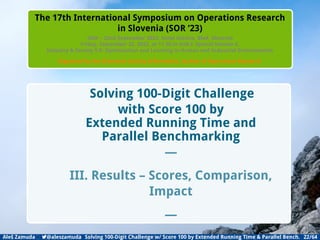 Introduction Backgrounds DIFFERENTIAL EVOLUTION Method Results Conclusion Appendix
The 17th International Symposium on Operations Research
in Slovenia (SOR ’23)
20th – 22nd September 2023, Hotel Astoria, Bled, Slovenia
Friday, September 22, 2023, at 11.30 in Hall I: Special Session 6,
Industry  Society 5.0: Optimization and Learning in Human and Industrial Environments
Organized by the Slovenian Society Informatika, Section of Operations Research
Solving 100-Digit Challenge
with Score 100 by
Extended Running Time and
Parallel Benchmarking
—
III. Results – Scores, Comparison,
Impact
—
Aleš Zamuda 7@aleszamuda Solving 100-Digit Challenge w/ Score 100 by Extended Running Time  Parallel Bench. 22/64
 