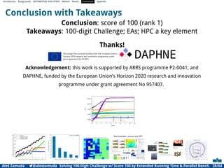 Introduction Backgrounds DIFFERENTIAL EVOLUTION Method Results Conclusion Appendix
Conclusion with Takeaways
Conclusion: score of 100 (rank 1)
Takeaways: 100-digit Challenge; EAs; HPC a key element
Thanks!
Acknowledgement: this work is supported by ARRS programme P2-0041; and
DAPHNE, funded by the European Union’s Horizon 2020 research and innovation
programme under grant agreement No 957407.
10000
1x106
1x108
1x1010
1x1012
0 1 2 3 4 5 6 7 8 9
FES
Digits
f1
f2
f3
f4
f5
f6
f7
f8
f9
f10
0 1 2 3 4 5 6 7 8 9
Combined power from 110 MW to 975 MW, step 0.01 MW#104
0
100
200
300
400
500
600
700
Individual
output
(power
[MW]
or
unit
total
cost
[$])
Cost, TC / 3
Powerplant P1 power
Powerplant P2 power
Powerplant P3 power
150
200
250
300
350
400
450
500
550
16 32 48 64 80
Seconds
to
compute
a
workload
Number of tasks (equals 16 times the SLURM --nodes parameter)
Summarizer workload
Real examples: science and HPC
Aleš Zamuda 7@aleszamuda Solving 100-Digit Challenge w/ Score 100 by Extended Running Time  Parallel Bench. 28/64
 