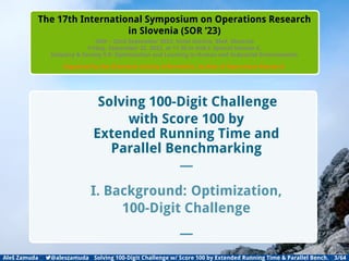 Introduction Backgrounds DIFFERENTIAL EVOLUTION Method Results Conclusion Appendix
The 17th International Symposium on Operations Research
in Slovenia (SOR ’23)
20th – 22nd September 2023, Hotel Astoria, Bled, Slovenia
Friday, September 22, 2023, at 11.30 in Hall I: Special Session 6,
Industry & Society 5.0: Optimization and Learning in Human and Industrial Environments
Organized by the Slovenian Society Informatika, Section of Operations Research
Solving 100-Digit Challenge
with Score 100 by
Extended Running Time and
Parallel Benchmarking
—
I. Background: Optimization,
100-Digit Challenge
—
Aleš Zamuda 7@aleszamuda Solving 100-Digit Challenge w/ Score 100 by Extended Running Time & Parallel Bench. 3/64
 