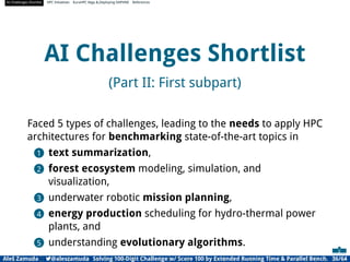 AI Challenges Shortlist HPC Initiatives EuroHPC Vega ,Deploying DAPHNE References
AI Challenges Shortlist
(Part II: First subpart)
Faced 5 types of challenges, leading to the needs to apply HPC
architectures for benchmarking state-of-the-art topics in
1 text summarization,
2 forest ecosystem modeling, simulation, and
visualization,
3 underwater robotic mission planning,
4 energy production scheduling for hydro-thermal power
plants, and
5 understanding evolutionary algorithms.
Aleš Zamuda 7@aleszamuda Solving 100-Digit Challenge w/ Score 100 by Extended Running Time  Parallel Bench. 36/64
 