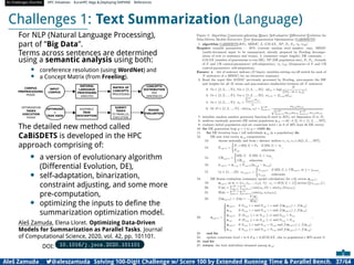 AI Challenges Shortlist HPC Initiatives EuroHPC Vega ,Deploying DAPHNE References
Challenges 1: Text Summarization (Language)
For NLP (Natural Language Processing),
part of ”Big Data”.
Terms across sentences are determined
using a semantic analysis using both:
• coreference resolution (using WordNet) and
• a Concept Matrix (from Freeling).
INPUT
CORPUS
NATURAL
LANGUAGE
PROCESSING
ANALYSIS
CONCEPTS
DISTRIBUTION
PER
SENTENCES
MATRIX OF
CONCEPTS
PROCESSING
CORPUS
PREPROCESSING
PHASE
OPTIMIZATION
TASKS
EXECUTION
PHASE
ASSEMBLE
TASK
DESCRIPTION
SUBMIT
TASKS
TO PARALLEL
EXECUTION
OPTIMIZER
+
TASK DATA
ROUGE
EVALUATION
The detailed new method called
CaBiSDETS is developed in the HPC
approach comprising of:
• a version of evolutionary algorithm
(Differential Evolution, DE),
• self-adaptation, binarization,
constraint adjusting, and some more
pre-computation,
• optimizing the inputs to deﬁne the
summarization optimization model.
Aleš Zamuda, Elena Lloret. Optimizing Data-Driven
Models for Summarization as Parallel Tasks. Journal
of Computational Science, 2020, vol. 42, pp. 101101.
DOI: 10.1016/j.jocs.2020.101101
Aleš Zamuda 7@aleszamuda Solving 100-Digit Challenge w/ Score 100 by Extended Running Time  Parallel Bench. 37/64
 
