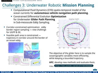 AI Challenges Shortlist HPC Initiatives EuroHPC Vega ,Deploying DAPHNE References
Challenges 3: Underwater Robotic Mission Planning
• Computational Fluid Dynamics (CFD) spatio-temporal model of the
ocean currents for autonomous vehicle navigation path planning.
• Constrained Differential Evolution Optimization
for Underwater Glider Path Planning
in Sub-mesoscale Eddy Sampling.
• Corridor-constrained optimization: eddy
border region sampling — new challenge
for UGPP  DE.
• Feasible path area is constrained —
trajectory in corridor around the border of
an ocean eddy.
The objective of the glider here is to sample the
oceanographic variables more efﬁciently,
while keeping a bounded trajectory.
HPC: develop new methods and evaluate them.
Video: https://www.youtube.com/watch?v=4kCsXAehAmU
Aleš Zamuda 7@aleszamuda Solving 100-Digit Challenge w/ Score 100 by Extended Running Time  Parallel Bench. 39/64
 