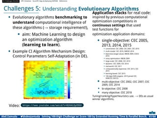 AI Challenges Shortlist HPC Initiatives EuroHPC Vega ,Deploying DAPHNE References
Challenges 5: Understanding Evolutionary Algorithms
• Evolutionary algorithms benchmarking to
understand computational intelligence of
these algorithms (→ storage requirement!),
• aim: Machine Learning to design
an optimization algorithm
(learning to learn).
• Example CI Algorithm Mechanism Design:
Control Parameters Self-Adaptation (in DE).
Video: https://www.youtube.com/watch?v=R244LZpZSG0
Application stacks for real code:
inspired by previous computational
optimization competitions in
continuous settings that used
test functions for
optimization application domains:
• single-objective: CEC 2005,
2013, 2014, 2015
• constrained: CEC 2006, CEC 2007, CEC 2010
• multi-modal: CEC 2010, SWEVO 2016
• black-box (target value): BBOB 2009, COCO
2016
• noisy optimization: BBOB 2009
• large-scale: CEC 2008, CEC 2010
• dynamic: CEC 2009, CEC 2014
• real-world: CEC 2011
• computationally expensive: CEC 2013, CEC
2015
• learning-based: CEC 2015
• 100-digit (50% targets): 2019 joined CEC,
SEMCCO, GECCO
• multi-objective: CEC 2002, CEC 2007, CEC
2009, CEC 2014
• bi-objective: CEC 2008
• many objective: CEC 2018
Tuning/ranking/hyperheuristics use. → DEs as usual
winner algorithms.
Aleš Zamuda 7@aleszamuda Solving 100-Digit Challenge w/ Score 100 by Extended Running Time  Parallel Bench. 41/64
 