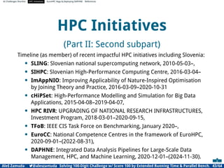 AI Challenges Shortlist HPC Initiatives EuroHPC Vega ,Deploying DAPHNE References
HPC Initiatives
(Part II: Second subpart)
Timeline (as member) of recent impactful HPC initiatives including Slovenia:
• SLING: Slovenian national supercomputing network, 2010-05-03–,
• SIHPC: Slovenian High-Performance Computing Centre, 2016-03-04–
• ImAppNIO: Improving Applicability of Nature-Inspired Optimisation
by Joining Theory and Practice, 2016-03-09–2020-10-31
• cHiPSet: High-Performance Modelling and Simulation for Big Data
Applications, 2015-04-08–2019-04-07,
• HPC RIVR: UPGRADING OF NATIONAL RESEARCH INFRASTRUCTURES,
Investment Program, 2018-03-01–2020-09-15,
• TFoB: IEEE CIS Task Force on Benchmarking, January 2020–,
• EuroCC: National Competence Centres in the framework of EuroHPC,
2020-09-01–(2022-08-31),
• DAPHNE: Integrated Data Analysis Pipelines for Large-Scale Data
Management, HPC, and Machine Learning, 2020-12-01–(2024-11-30).
Aleš Zamuda 7@aleszamuda Solving 100-Digit Challenge w/ Score 100 by Extended Running Time  Parallel Bench. 43/64
 