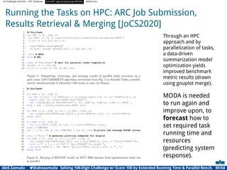 AI Challenges Shortlist HPC Initiatives EuroHPC Vega ,Deploying DAPHNE References
Running the Tasks on HPC: ARC Job Submission,
Results Retrieval  Merging [JoCS2020]
Through an HPC
approach and by
parallelization of tasks,
a data-driven
summarization model
optimization yields
improved benchmark
metric results (drawn
using gnuplot merge).
MODA is needed
to run again and
improve upon, to
forecast how to
set required task
running time and
resources
(predicting system
response).
Aleš Zamuda 7@aleszamuda Solving 100-Digit Challenge w/ Score 100 by Extended Running Time  Parallel Bench. 49/64
 