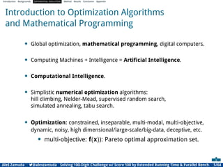 Introduction Backgrounds DIFFERENTIAL EVOLUTION Method Results Conclusion Appendix
Introduction to Optimization Algorithms
and Mathematical Programming
• Global optimization, mathematical programming, digital computers.
• Computing Machines + Intelligence = Artiﬁcial Intelligence.
• Computational Intelligence.
• Simplistic numerical optimization algorithms:
hill climbing, Nelder-Mead, supervised random search,
simulated annealing, tabu search.
• Optimization: constrained, inseparable, multi-modal, multi-objective,
dynamic, noisy, high dimensional/large-scale/big-data, deceptive, etc.
• multi-objective: f(x)): Pareto optimal approximation set.
Aleš Zamuda 7@aleszamuda Solving 100-Digit Challenge w/ Score 100 by Extended Running Time & Parallel Bench. 5/64
 