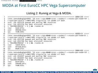 AI Challenges Shortlist HPC Initiatives EuroHPC Vega ,Deploying DAPHNE References
MODA at First EuroCC HPC Vega Supercomputer
Listing 2: Runnig at Vega  MODA.
1 ===================================================================== GMAX=200 =====
2 [ ales . zamuda@vglogin0002 ˜]$ srun −
−cpu−bind=cores −
−nodes=1 −
−ntasks−per−node=101 
3 −
−cpus−per−task=2 −
−
mem=180G s i n g u l a r i t y run qmake . s i f bash
4 srun : job 4531374 queued and waiting for resources
5 srun : job 4531374 has been allocated resources
6 [ ”$SLURM PROCID” = 0 ]  . / runme . sh
7 real 5m22.475 s
8 user 484m42.262 s
9 sys 1m38.304 s
10 ===================================================================== NODES=51 =====
11 [ ales . zamuda@vglogin0002 ˜]$ srun −
−cpu−bind=cores −
−nodes=1 −
−ntasks−per−node=51 
12 −
−cpus−per−task=2 −
−
mem=180G s i n g u l a r i t y run qmake . s i f bash
13 srun : job 4531746 queued and waiting for resources
14 srun : job 4531746 has been allocated resources
15 [ ”$SLURM PROCID” = 0 ]  . / runme . sh
16 real 13m57.851 s
17 user 431m25.833 s
18 sys 0m29.272 s
19 ===================================================================== GMAX=400 =====
20 [ ales . zamuda@vglogin0002 ˜]$ srun −
−cpu−bind=cores −
−nodes=1 −
−ntasks−per−node=101 
21 −
−cpus−per−task=2 −
−
mem=180G s i n g u l a r i t y run qmake . s i f bash
22 srun : job 4532697 queued and waiting for resources
23 srun : job 4532697 has been allocated resources
24 [ ”$SLURM PROCID” = 0 ]  . / runme . sh
25 real 6m14.687 s
26 user 590m45.641 s
27 sys 1m40.930 s
Aleš Zamuda 7@aleszamuda Solving 100-Digit Challenge w/ Score 100 by Extended Running Time  Parallel Bench. 53/64
 