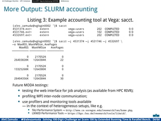 AI Challenges Shortlist HPC Initiatives EuroHPC Vega ,Deploying DAPHNE References
More Output: SLURM accounting
Listing 3: Example accounting tool at Vega: sacct.
[ ales . zamuda@vglogin0002 ˜]$ sacct
4531374. ext+ extern vega−users 202 COMPLETED 0:0
4531746. ext+ extern vega−users 102 COMPLETED 0:0
4532697. ext+ extern vega−users 202 COMPLETED 0:0
[ ales . zamuda@vglogin0002 ˜]$ sacct −j 4531374 −j 4531746 −j 4532697 
−o MaxRSS , MaxVMSize , AvePages
MaxRSS MaxVMSize AvePages
−
−
−
−
−
−
−
−
−
− −
−
−
−
−
−
−
−
−
− −
−
−
−
−
−
−
−
−
−
0 217052K 0
26403828K 1264384K 22
0 217052K 0
13325268K 1264380K 0
0 217052K 0
26404356K 1264384K 30
Future MODA testings:
• testing the web interface for job analysis (as available from HPC RIVR);
• proﬁling MPI inter-node communication;
• use proﬁlers and monitoring tools available
— in the context of heterogeneous setups, like e.g.
• TAU Performance System — http://www.cs.uoregon.edu/research/tau/home.php,
• LIKWID Performance Tools — https://hpc.fau.de/research/tools/likwid/.
Aleš Zamuda 7@aleszamuda Solving 100-Digit Challenge w/ Score 100 by Extended Running Time  Parallel Bench. 54/64
 