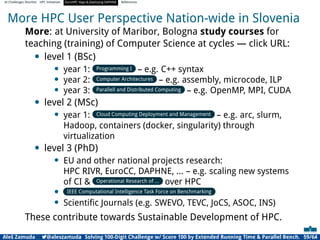 AI Challenges Shortlist HPC Initiatives EuroHPC Vega ,Deploying DAPHNE References
More HPC User Perspective Nation-wide in Slovenia
More: at University of Maribor, Bologna study courses for
teaching (training) of Computer Science at cycles — click URL:
• level 1 (BSc)
• year 1: Programming I – e.g. C++ syntax
• year 2: Computer Architectures – e.g. assembly, microcode, ILP
• year 3: Parallell and Distributed Computing – e.g. OpenMP, MPI, CUDA
• level 2 (MSc)
• year 1: Cloud Computing Deployment and Management – e.g. arc, slurm,
Hadoop, containers (docker, singularity) through
virtualization
• level 3 (PhD)
• EU and other national projects research:
HPC RIVR, EuroCC, DAPHNE, ... – e.g. scaling new systems
of CI  Operational Research of ... over HPC
• IEEE Computational Intelligence Task Force on Benchmarking
• Scientiﬁc Journals (e.g. SWEVO, TEVC, JoCS, ASOC, INS)
These contribute towards Sustainable Development of HPC.
Aleš Zamuda 7@aleszamuda Solving 100-Digit Challenge w/ Score 100 by Extended Running Time  Parallel Bench. 59/64
 