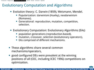 Introduction Backgrounds DIFFERENTIAL EVOLUTION Method Results Conclusion Appendix
Evolutionary Computation and Algorithms
• Evolution theory: C. Darwin (1859), Weismann, Mendel.
• Popularization: darwinism (Huxley), neodarwinism
(Romanes).
• Generational: reproduction, mutation, competition,
selection.
• Evolutionary Computation: Evolutionary Algorithms (EAs)
• population generations (reproduction-based),
• mutation, crossover, selection (evolutionary operators),
• EAs comprised of different mechanisms.
• These algorithms share several common
mechanisms/operators,
• good conﬁgured DEs were prevalent at the winning
positions of all (CEC, including ICEC 1996) competitions on
optimization.
Aleš Zamuda 7@aleszamuda Solving 100-Digit Challenge w/ Score 100 by Extended Running Time & Parallel Bench. 6/64
 