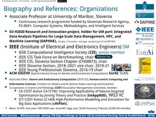 AI Challenges Shortlist HPC Initiatives EuroHPC Vega ,Deploying DAPHNE References
Biography and References: Organizations
• Associate Professor at University of Maribor, Slovenia
• Continuous research programme funded by Slovenian Research Agency,
P2-0041: Computer Systems, Methodologies, and Intelligent Services
• EU H2020 Research and Innovation project, holder for UM part: Integrated
Data Analysis Pipelines for Large-Scale Data Management, HPC, and
Machine Learning (DAPHNE), https://cordis.europa.eu/project/id/957407
• IEEE (Institute of Electrical and Electronics Engineers) SM
• IEEE Computational Intelligence Society (CIS), senior member
• IEEE CIS Task Force on Benchmarking, chair Website link
• IEEE CIS, Slovenia Section Chapter (CH08873), chair
• IEEE Slovenia Section, 2018–2021 vice chair, 2018-21
• IEEE Young Professionals Slovenia, 2016-19 chair
• ACM SIGEVO (Special Interest Group on Genetic and Evolutionary Computation); EurAI; SLAIS
• Associate Editor: Swarm and Evolutionary Computation (2016-’22), Human-centric Computing and
Information Sciences, Frontiers in robotics and AI (section Robot Learning and Evolution)
• Co-operation in Science and Techology (COST) Association Management Committee, member:
• CA COST Action CA15140: Improving Applicability of Nature-Inspired
Optimisation by Joining Theory and Practice (ImAppNIO), WG3 VC
• ICT COST Action IC1406 High-Performance Modelling and Simulation for
Big Data Applications (cHiPSet);
• More: SI-HPC vice-chair; HPC-RIVR user; EuroHPC Vega user; SLAIS Honorary Tribunal; SLING KO member;
Aleš Zamuda 7@aleszamuda Solving 100-Digit Challenge w/ Score 100 by Extended Running Time  Parallel Bench. 60/64
 