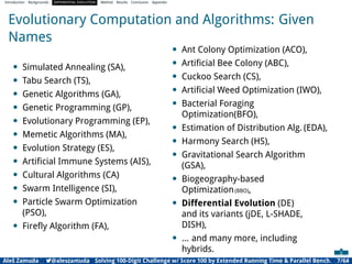 Introduction Backgrounds DIFFERENTIAL EVOLUTION Method Results Conclusion Appendix
Evolutionary Computation and Algorithms: Given
Names
• Simulated Annealing (SA),
• Tabu Search (TS),
• Genetic Algorithms (GA),
• Genetic Programming (GP),
• Evolutionary Programming (EP),
• Memetic Algorithms (MA),
• Evolution Strategy (ES),
• Artiﬁcial Immune Systems (AIS),
• Cultural Algorithms (CA)
• Swarm Intelligence (SI),
• Particle Swarm Optimization
(PSO),
• Fireﬂy Algorithm (FA),
• Ant Colony Optimization (ACO),
• Artiﬁcial Bee Colony (ABC),
• Cuckoo Search (CS),
• Artiﬁcial Weed Optimization (IWO),
• Bacterial Foraging
Optimization(BFO),
• Estimation of Distribution Alg. (EDA),
• Harmony Search (HS),
• Gravitational Search Algorithm
(GSA),
• Biogeography-based
Optimization(BBO),
• Differential Evolution (DE)
and its variants (jDE, L-SHADE,
DISH),
• ... and many more, including
hybrids.
Aleš Zamuda 7@aleszamuda Solving 100-Digit Challenge w/ Score 100 by Extended Running Time & Parallel Bench. 7/64
 