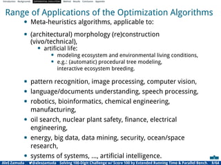 Introduction Backgrounds DIFFERENTIAL EVOLUTION Method Results Conclusion Appendix
Range of Applications of the Optimization Algorithms
• Meta-heuristics algorithms, applicable to:
• (architectural) morphology (re)construction
(vivo/technical),
• artiﬁcial life:
• modeling ecosystem and environmental living conditions,
• e.g.: (automatic) procedural tree modeling,
interactive ecosystem breeding.
• pattern recognition, image processing, computer vision,
• language/documents understanding, speech processing,
• robotics, bioinformatics, chemical engineering,
manufacturing,
• oil search, nuclear plant safety, ﬁnance, electrical
engineering,
• energy, big data, data mining, security, ocean/space
research,
• systems of systems, ..., artiﬁcial intelligence.
Aleš Zamuda 7@aleszamuda Solving 100-Digit Challenge w/ Score 100 by Extended Running Time & Parallel Bench. 8/64
 
