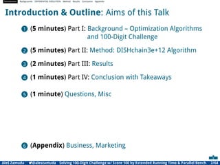 Introduction Backgrounds DIFFERENTIAL EVOLUTION Method Results Conclusion Appendix
Introduction & Outline: Aims of this Talk
1 (5 minutes) Part I: Background – Optimization Algorithms
and 100-Digit Challenge
2 (5 minutes) Part II: Method: DISHchain3e+12 Algorithm
3 (2 minutes) Part III: Results
4 (1 minutes) Part IV: Conclusion with Takeaways
5 (1 minute) Questions, Misc
6 (Appendix) Business, Marketing
Aleš Zamuda 7@aleszamuda Solving 100-Digit Challenge w/ Score 100 by Extended Running Time & Parallel Bench. 2/64
 