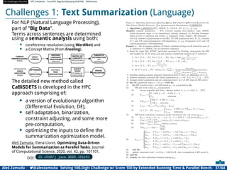 AI Challenges Shortlist HPC Initiatives EuroHPC Vega ,Deploying DAPHNE References
Challenges 1: Text Summarization (Language)
For NLP (Natural Language Processing),
part of ”Big Data”.
Terms across sentences are determined
using a semantic analysis using both:
• coreference resolution (using WordNet) and
• a Concept Matrix (from Freeling).
INPUT
CORPUS
NATURAL
LANGUAGE
PROCESSING
ANALYSIS
CONCEPTS
DISTRIBUTION
PER
SENTENCES
MATRIX OF
CONCEPTS
PROCESSING
CORPUS
PREPROCESSING
PHASE
OPTIMIZATION
TASKS
EXECUTION
PHASE
ASSEMBLE
TASK
DESCRIPTION
SUBMIT
TASKS
TO PARALLEL
EXECUTION
OPTIMIZER
+
TASK DATA
ROUGE
EVALUATION
The detailed new method called
CaBiSDETS is developed in the HPC
approach comprising of:
• a version of evolutionary algorithm
(Differential Evolution, DE),
• self-adaptation, binarization,
constraint adjusting, and some more
pre-computation,
• optimizing the inputs to deﬁne the
summarization optimization model.
Aleš Zamuda, Elena Lloret. Optimizing Data-Driven
Models for Summarization as Parallel Tasks. Journal
of Computational Science, 2020, vol. 42, pp. 101101.
DOI: 10.1016/j.jocs.2020.101101
Aleš Zamuda 7@aleszamuda Solving 100-Digit Challenge w/ Score 100 by Extended Running Time  Parallel Bench. 37/64
 
