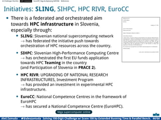 AI Challenges Shortlist HPC Initiatives EuroHPC Vega ,Deploying DAPHNE References
Initiatives: SLING, SIHPC, HPC RIVR, EuroCC
• There is a federated and orchestrated aim
towards HPC infrastructure in Slovenia,
especially through:
• SLING: Slovenian national supercomputing network
→ has federated the initiative push towards
orchestration of HPC resources across the country.
• SIHPC: Slovenian High-Performance Computing Centre
→ has orchestrated the ﬁrst EU funds application
towards HPC Teaming in the country
(and Participation of Slovenia in PRACE 2).
• HPC RIVR: UPGRADING OF NATIONAL RESEARCH
INFRASTRUCTURES, Investment Program
→ has provided an investment in experimental HPC
infrastructure.
• EuroCC: National Competence Centres in the framework of
EuroHPC
→ has secured a National Competence Centre (EuroHPC).
Vega supercomputer online
Consortium Slovenian High-Performance Computing Centre
Aškerčeva ulica 6
SI-1000 Ljubljana
Slovenia
Ljubljana, 22. 2. 2017
prof. dr. Anwar Osseyran
PRACE Council Chair
Subject: Participation of Slovenia in PRACE 2
Dear professor Osseyran,
In March 2016 a consortium Slovenski superračunalniški center (Slovenian High-Performance
Computing Centre - SIHPC) was established with a founding act (Attachment 1) where article 6
claims that the consortium will join PRACE and that University of Ljubljana, Faculty of
mechanical engineering (ULFME) will represent the consortium in the PRACE. The legal
representative of ULFME in the consortium and therefore, also in the PRACE (i.e., the delegate
in PRACE Council with full authorization) is prof. dr. Jožef Duhovnik, as follows from
appointment of the dean of ULFME (Attachment 2).
The consortium has also agreed that it joins PRACE 2 optional programme as contributing GP.
With best regards,
assist. prof. dr. Aleš Zamuda, vice-president of SIHPC
Aleš Zamuda 7@aleszamuda Solving 100-Digit Challenge w/ Score 100 by Extended Running Time  Parallel Bench. 44/64
 