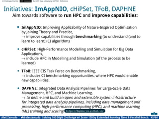 AI Challenges Shortlist HPC Initiatives EuroHPC Vega ,Deploying DAPHNE References
Initiatives: ImAppNIO, cHiPSet, TFoB, DAPHNE
Aim towards software to run HPC and improve capabilities:
• ImAppNIO: Improving Applicability of Nature-Inspired Optimisation
by Joining Theory and Practice,
→ improve capabilities through benchmarking (to understand (and to
learn to learn)) CI algorithms
• cHiPSet: High-Performance Modelling and Simulation for Big Data
Applications,
→ include HPC in Modelling and Simulation (of the process to be
learned)
• TFoB: IEEE CIS Task Force on Benchmarking,
→ includes CI benchmarking opportunities, where HPC would enable
new capabilities.
• DAPHNE: Integrated Data Analysis Pipelines for Large-Scale Data
Management, HPC, and Machine Learning.
→ to deﬁne and build an open and extensible system infrastructure
for integrated data analysis pipelines, including data management and
processing, high-performance computing (HPC), and machine learning
(ML) training and scoring https://daphne-eu.github.io/
Aleš Zamuda 7@aleszamuda Solving 100-Digit Challenge w/ Score 100 by Extended Running Time  Parallel Bench. 45/64
 