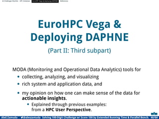 AI Challenges Shortlist HPC Initiatives EuroHPC Vega ,Deploying DAPHNE References
EuroHPC Vega 
Deploying DAPHNE
(Part II: Third subpart)
MODA (Monitoring and Operational Data Analytics) tools for
• collecting, analyzing, and visualizing
• rich system and application data, and
• my opinion on how one can make sense of the data for
actionable insights.
• Explained through previous examples:
from a HPC User Perspective.
Aleš Zamuda 7@aleszamuda Solving 100-Digit Challenge w/ Score 100 by Extended Running Time  Parallel Bench. 46/64
 