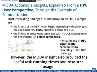 AI Challenges Shortlist HPC Initiatives EuroHPC Vega ,Deploying DAPHNE References
MODA Actionable Insights, Explained From a HPC
User Perspective, Through the Example of
Summarization
Most interesting ﬁndings of summarization on HPC example
are
• the ﬁtness of the NLP model keeps increasing with prolonging
the dedicated HPC resources (see below) and that
• the ﬁtness improvement correlates with ROUGE evaluation in
the benchmark, i.e. better summaries.
-0.05
0
0.05
0.1
0.15
0.2
0.25
0.3
0.35
0.4
1 10 100 1000 10000
ROUGE-1R
ROUGE-2R
ROUGE-LR
ROUGE-SU4R
Fitness (scaled)
Hence, the use of HPC
signiﬁcantly
contributes to
capability of this NLP
challenge.
However, the MODA insight also provided the
useful task running times and resource
usage.
Aleš Zamuda 7@aleszamuda Solving 100-Digit Challenge w/ Score 100 by Extended Running Time  Parallel Bench. 47/64
 