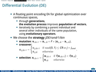 Introduction Backgrounds DIFFERENTIAL EVOLUTION Method Results Conclusion Appendix
Differential Evolution (DE)
• A ﬂoating point encoding EA for global optimization over
continuous spaces,
• through generations,
the evolution process improves population of vectors,
• iteratively by combining a parent individual and
several other individuals of the same population,
using evolutionary operators.
• We choose the strategy jDE/rand/1/bin
• mutation: vi,G+1 = xr1,G + F × (xr2,G − xr3,G),
• crossover:
ui,j,G+1 =
(
vi,j,G+1 if rand(0, 1) ≤ CR or j = jrand
xi,j,G otherwise
,
• selection: xi,G+1 =
(
ui,G+1 if f(ui,G+1) < f(xi,G)
xi,G otherwise
,
Aleš Zamuda 7@aleszamuda Solving 100-Digit Challenge w/ Score 100 by Extended Running Time & Parallel Bench. 9/64
 