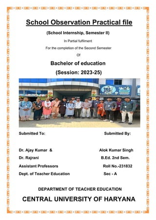 School Observation Practical file
(School Internship, Semester II)
In Partial fulfilment
For the completion of the Second Semester
Of
Bachelor of education
(Session: 2023-25)
Submitted To: Submitted By:
Dr. Ajay Kumar & Alok Kumar Singh
Dr. Rajrani B.Ed. 2nd Sem.
Assistant Professors Roll No.-231832
Dept. of Teacher Education Sec - A
DEPARTMENT OF TEACHER EDUCATION
CENTRAL UNIVERSITY OF HARYANA
 