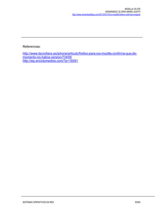 MOZILLA VS IOS
HERNÁNDEZ OLVERA MARÍA JUDITH
http://www.idownloadblog.com/2013/03/10/no-mozilla-firefox-until-own-engine/
SISTEMAS OPERATIVOS EN RED 8CM3
Referencias:
http://www.tecnofans.es/iphone/articulo/firefox-para-ios-mozilla-confirma-que-de-
momento-no-habra-version/73459/
http://wp.enciclomedios.com/?p=18591
 