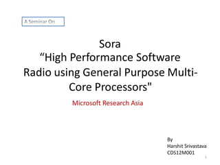 Sora
“High Performance Software
Radio using General Purpose MultiCore Processors"
Microsoft Research Asia

By
Harshit Srivastava
CDS12M001
1

 