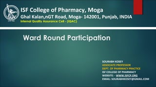 Ward Round Participation
SOURABH KOSEY
ASSOCIATE PROFESSOR
DEPT. OF PHARMACY PRACTICE
ISF COLLEGE OF PHARMACY
WEBSITE: - WWW.ISFCP.ORG
EMAIL: SOURABHKOSEY@GMAIL.COM
ISF College of Pharmacy, Moga
Ghal Kalan,nGT Road, Moga- 142001, Punjab, INDIA
Internal Quality Assurance Cell - (IQAC)
 