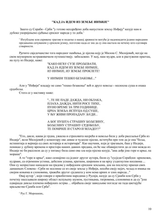 ''КАД ЈА ИДЕМ ИЗ ЗЕМЉЕ ИНЂИЈЕ''
Зашто су Сораби - Срби ''у готово неодређено доба напустили земљу Инђију'' казује нам и
дубоко укоријењено сјећање српског народа у то доба.1
1
Изгубљене или скривене трагове и податке о нашој древности могуће је надокнадити једино народним
предањима сачуваним у српском језику, поготово када се зна да су она настала на нечему што одговара
стварности.
Рјечито свједочанство тога народног памћења, је пјесма коју је Милош С. Милојевић, негдје на
свом неуморном истраживачком путешествију. забиљежио. У њој, наш мудри, али и растужени праотац,
иа путу из Индије, каже:
''КАКО НЕЋУ СУЗЕ ПРОЉЕВАТИ,
КАД ЈА ИДЕМ ИЗ ЗЕМЉЕ ИНЂИЈЕ,
И3 ИНЂИЈЕ, И3 ЗЕМЉЕ ПРОКЛЕТЕ!
У ИНЂИЈИ ТЕШКО БЕЗАКОЊЕ...''
Али у ''Инђији'' владају не само ''тешко безакоње'' већ и друге невоље - несносна суша и опака
срдобоља.
Стога се у наставку каже:
''...ТЕ НЕ ПАДЕ ДАЖДА, НИ ОБЛАКА,
ПЛАХА ДАЖДА, НИТИ РОСЕ ТИХЕ,
ПУНО ВРЕМЕ ЗА ТРИ ГОДИНИЦЕ.
ЦРНА ЗЕМЉА ИСПУЦА ОД СУШЕ,
У ЊУ ЖИВИ ПРОПАДАЈУ ЉУДИ...
А БОГ ПУШТА СТРАШНУ БОЉЕЗИНУ,
БОЉЕ3ИНУ СТРАШНУ СРДОБОЉУ,
ТЕ ПОМРИЈЕ И СТАРО И МЛАДО!!!''
''Ето, дакле, каква је грдна, ужасна и страховита несрећа и невоља била у доба расељења Срба из
Индије'', вели Милојевић у коментару ове дивне и чудесне пјесме, истичући при том да је она ''боља,
истинитија и вернија од свих историја и историчара''. Као научник, који је трагањем, баш у Индији,
поникао у дубину времена и простора наших давних предака, он ће нас обавијестити да се они можда из
Индије не би раселили да су у питању била само ова зла која пјесма казује, ''ама дође још горе и црње, па
мораше''.
А то ''горе и црње'', како сазнајемо од једног другог аутора, били су ''сусједи Сорабски: црнокожи,
кудрави, са огромним устима, дебелим уснама, кратким, широким и на врху уздигнутим носевима ...
Они су непрестано нападали на градове у инђијским српским земљама, док на послетку праоци свих
данашњих Словена - Срби не иселише се из своје земље у Инђији, носећи своју нејач, чељад и имања на
својим коњима и слоновима, тражећи другог сједишта у ком нема црних и злих народа...''
Овај аутор 1
, који говори о првобитним народима у Русији, казује да су Сјамби или Срби у
почетку насељавали широку област испуњену шумом, пустињама, тигровима, слоновима и да су ''још
одвајкада дивља племена инђијских острва ... обраћала своје завидљиве погледе на тада цветајуће
краљевство Сјамба или Срба''.
1
Рус Г. Морошкин,.
10
 