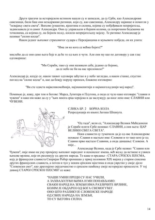 Други трагачи за историјском истином нашли су и записали, да су Срби, као Александрови
савезници, били баш они незадрживи ратници, који су, као савезници, Александру највише и помогли у
''освајању свега света''. Њихово јунаштво, вјештина и силина, којима су побјеђивали непријатеља,
задивљавала је и самог Александра. Они су управљали и бојним колима, са попречннм бодежима на
точковима, са којима су, на бојном пољу, косили непријатељску војску. Те ратнике Александар је
називао ''силни косци''.
Након једног њиховог страховитог судара с Персијанцима и муњевите побједе, он их упита:
''Има ли ко кога се већма бојите?''
мислећи да се они само њега боје и да ће то од њих и чути. Али они му као по договору у сав глас
одговорише:
''Ми Сораби, тако су они називали себе, једино се бојимо,
да се небо не би на нас проломило!''
Александар је, казује се, након таквог одговора заћутао и у небо загледао, а након станке, спустио
поглед на ''силне косце'' и, као да божју поруку преноси, блажено изговорио:
''Ви сте одиста највеликомоћнији, најзнаменитији и најмногољуднији мој народ''.
Помињао је, кажу, при том и богове: Марса, Јупитера н Плутона, а онда се чуло како изговара: ''славни и
чувени'' и како им каже да су у ''њих многа срца херојска и да заслужују да носе лепо име: СЛАВНИ или
ЧУВЕНИ.
СЛИКА БР. 2 БОРНА КОЛА
Репродукција из књиге Јагоша Шпанута.
''Од тада'', вели се, ''Александар Велики Маћедонски
је Сорабе илити Србе називао: СЛАВНИ, а они њега: ЦАР
ВЕЛИКИ СВЕГА СВЕТА''.
Неки слависти су тумачили да је од ове Александрове
похвале: Славни и настало име: Словени и то тако што је од
Славни прво настало Славини, а онда данашње: Словени. А
није...
Александар Велики, када је Србе назвао: ''Славни или
Чувени'', није имао на уму промјену њиховог народног и исконског имена, већ жељу да истакне и узвиси
њихове врлине, које их разликују од других народа. То каже и предање - СТАРА СРПСКА ПЈЕСМА,
коју је француски слависта Сипријан Робер пронашао у првој половини XIX вијека у старим списима
других француских слависта, а потом и чуо у неким српским мјестима и онда уврстио у своје дјело
''Словенски свет'', као драгоцјено свједочанство о српском памћењу своје историјске прошлости. У тој
дивној СТАРОЈ СРПСКОЈ ПЈЕСМИ2
се каже:
"НАШИ УМНИ ПРЕЦИ СУ НАС УЧИЛИ,
А ЗАХВАЉУЈУћИ ЊИМА И МИ ПОНАВЉАМО:
СВАКИ НАРОД НА ЗЕМЉИ ИМА РАЗЛИЧИТЕ ВРЛИНЕ,
КОЈИМ ЈЕ ОБДАРЕН ОД БОГА СВЕМОГУЋЕГ.
ОНО ШТО РАЗЛИКУЈЕ СЛОВЕНСКЕ НАРОДЕ
ОД СВИХ НАРОДА НА ЗЕМЉИ,
ТО СУ ЊЕГОВА СИЛНА
14
 