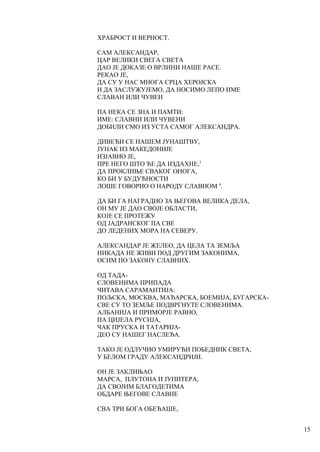 ХРАБРОСТ И ВЕРНОСТ.
САМ АЛЕКСАНДАР,
ЦАР ВЕЛИКИ СВЕГА СВЕТА
ДАО ЈЕ ДОКАЗЕ О ВРЛИНИ НАШЕ РАСЕ.
РЕКАО ЈЕ,
ДА СУ У НАС МНОГА СРЦА ХЕРОЈСКА
И ДА ЗАСЛУЖУЈЕМО, ДА НОСИМО ЛЕПО ИМЕ
СЛАВАН ИЛИ ЧУВЕН
ПА НЕКА СЕ ЗНА И ПАМТИ:
ИМЕ: СЛАВНИ ИЛИ ЧУВЕНИ
ДОБИЛИ СМО ИЗ УСТА САМОГ АЛЕКСАНДРА.
ДИВЕЋИ СЕ НАШЕМ ЈУНАШТВУ,
ЈУНАК ИЗ МАКЕДОНИЈЕ
ИЗЈАВИО ЈЕ,
ПРЕ НЕГО ШТО ЋЕ ДА ИЗДАХНЕ,3
ДА ПРОКЛИЊЕ СВАКОГ ОНОГА,
КО БИ У БУДУЋНОСТИ
ЛОШЕ ГОВОРИО О НАРОДУ СЛАВНОМ 4
.
ДА БИ ГА НАГРАДИО ЗА ЊЕГОВА ВЕЛИКА ДЕЛА,
ОН МУ ЈЕ ДАО СВОЈЕ ОБЛАСТИ,
КОЈЕ СЕ ПРОТЕЖУ
ОД ЈАДРАНСКОГ ПА СВЕ
ДО ЛЕДЕНИХ МОРА НА СЕВЕРУ.
АЛЕКСАНДАР ЈЕ ЖЕЛЕО, ДА ЦЕЛА ТА ЗЕМЉА
НИКАДА НЕ ЖИВИ ПОД ДРУГИМ ЗАКОНИМА,
ОСИМ ПО ЗАКОНУ СЛАВНИХ.
ОД ТАДА-
СЛОВЕНИМА ПРИПАДА
ЧИТАВА САРАМАНТИЈА:
ПОЉСКА, МОСКВА, МАЂАРСКА, БОЕМИЈА, БУГАРСКА-
СВЕ СУ ТО ЗЕМЉЕ ПОДВРГНУТЕ СЛОВЕНИМА.
АЛБАНИЈА И ПРИМОРЈЕ РАВНО,
ПА ЦИЈЕЛА РУСИЈА,
ЧАК ПРУСКА И ТАТАРИЈА-
ДЕО СУ НАШЕГ НАСЛЕЂА.
ТАКО ЈЕ ОДЛУЧИО УМИРУЋИ ПОБЕДНИК СВЕТА,
У БЕЛОМ ГРАДУ АЛЕКСАНДРИЈИ.
ОН ЈЕ ЗАКЛИЊАО
МАРСА, ПЛУТОНА И ЈУПИТЕРА,
ДА СВОЈИМ БЛАГОДЕТИМА
ОБДАРЕ ЊЕГОВЕ СЛАВНЕ
СВА ТРИ БОГА ОБЕЋАШЕ,
15
 