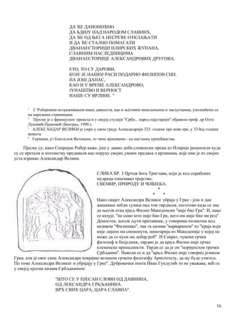 ДА ЋЕ ДАНОНОЋНО
ДА БДИЈУ НАД НАРОДОМ СЛАВНИХ,
ДА ЋЕ ОД ЊЕГА НЕСРЕЋЕ ОТКЛАЊАТИ
И ДА ЋЕ СТАЛНО ПОМАГАТИ
ДВАНАЕСТОРИЦИ ИЛИРСКИX ЖУПАНА,
СЛАВНИМ НАСЛЕДНИЦИМА
ДВАНАЕСТОРИЦЕ АЛЕКСАНДРОВИХ ДРУГОВА.
ЕТО, ТО СУ ДАРОВИ,
КОЈЕ ЈЕ НАШОЈ РАСИ ПОДАРИО ФИЛИПОВ СИН.
ПА ЈОШ ДАНАС,
КАО И У ВРЕМЕ АЛЕКСАНДРОВО,
ЈУНАШТВО И ВЕРНОСТ
НАШЕ СУ ВРЛИНЕ. ''
1
С Роберовим истраживањем наше давности, као и његовим мишљењима и закључцима, упознаћемо се
на наредним страницама.
2
Пјесму је с француског превела и у својој студији ''Срби... народ најстарији'' објавила проф. др Олга
Луковић-Пјановић (Београд, 1990.).
3
АЛЕКСАНДАР ВЕЛИКИ је умро у свом граду Александрији 323. године пре нове ере, у 33-ћој години
живота.
4
Германи, уз благослов Ватикана, то чине вјековима - од настанка хришћанства.
Пјесму су, како Сипријан Робер каже, још у давно доба словенски преци из Илирије разносили куда
су се кретали и потомству предавали као поруку својих умних предака о врлинама, које име је из својих
уста изрекао Александар Велики.
СЛИКА БР. 3 Цртеж бога Триглава, који је код сорабских
мудраца означавао тројство:
СВЕМИР, ПРИРОДУ И ЧОВЈЕКА.
*
* *
Иако свијет Александра Великог убраја у Грке - још и дан
данашњи лебди сумња над том тврдњом, поготово када се зна
да његов отац краљ Филип Македонски ''није био Грк''. И, како
се казује, ''не само што није био Грк, него им није био ни род''.
Демостен, његов љути противник, у говорима познатим под
називом ''Филипике'', чак га назива ''варварином'' из ''краја који
није лијепо ни споменути, ништарија из Македоније у којој не
може да се купи ни добар роб''. И Сократ, чувени грчки
филозоф и бесјсдник, тврдио је да краљ Филип није грчке
племенске припадности. Тврди се да је он ''поријеклом трачки
Србљанин''. Наводи се и да ''краљ Филип није говорио језиком
Грка, али је свог сина Александра повјерио великом грчком филозофу Аристотелу, да му буде учитељ.
По томе Александра Великог и убрајају у Грке''. Дубровачки поета Иван Гундулић то не уважава, већ га
у својој пјесми назива Србљанином:
''ШТО СЕ У ПЈЕСАН СЛОВИ ОД ДАВНИНА,
ОД ЛЕКСАНДРА СРБЉАНИНА
ВРХ СВИХ ЦАРА, ЦАРА СЛАВНА''.
16
 