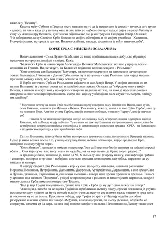 каже се у ''Осману''.
Како се међу Србима и Грцима често наилази на то да је нешто што је српско - грчко, а што грчко
- српско, па чак и када су у питању отац и син, што се најбоље очитује када је ријеч о краљу Филипу и
сину му Александру Великом, суштинско објашњење дао је оштроумни Сипријан Робер. Он каже:
''Не заборавимо да су Словено-Срби блиски по својим обичајима и по својим уредбама - Хеленима.
Историја једних, историја је других. Њихова судбина, изгледа, сједињена је већ у античко доба''.
БОРБЕ СРБА С РИМСКИМ ОСВАЈАЧИМА
Водич давнином - Сима Лукин-Лазић, што се више приближава нашем добу, све убрзаније
предочава историјске догађаје и смјене. Каже:
''Балкански Срби и након смрти Александра Великог Маћедонског, осташе у пријатељским
односима са Грцима. Но, не задуго, на Балкан се појавише велики освајачи - Римљани.''
''Они освојише сав Балкански Полуострв, па почеше насртати и на панонске и дачке српске
земље. Балкански, Панонски и Дачки Срби много пута потукоше силне Римљане, али најзад мораше
признати њихову власт, те у том стању осташе за дуго''.
О борби античких Срба са Римљанима свједочи и сам Јулије Цезар. У својим списима он их
назива Венетима1
и о њима говори као о највећој сили земље. Он каже да ''и бродове многе имају
Венети, а знањем и искуством у поморским стварима надилазе остале, па како је море плаховито и
отворено, а они господари пристаништа, скоро сви који су уобичајили да се служе тим морем, плаћају
им дажбине''.
1
Научници истичу да давни Срби за себе никада нијесу говорили да су Венети или Венди, како су их,
осим Римљана, називали још Франци и Њемци. Римљани су, каже се, знали и за име Срби- Сербос, како су
их називали Грци. Али они су име Сербос, што је значило слободан, извргли у ''сервус'', што је значило
роб
Наводи се да западни историчари нигдје не спомињу да су се преци Словена одупирали најезди
Римљана, већ да Венде везују за Келте. То се чини по диктату Ватикана и германистичке школе, како би
се избрисало историјско памћење о постојању и цивилизацији словенских предака - СРБА - на балканском
и подунавском простору у претхришћанско доба.
Са тим Венетнма, што су били моћна поморска и трговачка снага, по којима је Венеција названа,
Цезар је имао велика посла. Но, у некој одсудној бици, његови легионари, којеје предводио Крез,
нанијеше им одлучујући пораз.
''Овом битком'', записао је римскн император, ''рат са Венетима био је завршен на цијелој морској
обали ... Они који су остали, нису знали ни куда ће, ни на који начин да бране своје градове...''
А градова је било, записано је, више од 50. У њима су, по Цезарову налогу, сви виђеннји грађани
- сенатори, поморци и трговци - побијени, а остали предати легионарима као робље, наружени да су
вандали и варвари.
О отпору старих Срба Римљанима - које су ови, по мјесту живљења, називали различито:
Норцима, Венонима, Истријанима, Далматима, Даорсима, Аутаријатима, Дарданцима, а оне преко Саве
и Дунава Дачанима, Сараматима и још неким именима - говоре неке древне хронике и предања. Тако се
у хроници под називом ''Зонарина'', у којој се приповиједа о римским и византијским царевима, казује о
отпору дачких Срба римском императору Трајану.
''Кад је цар Трајан завојштио на Дачане или Србе - Срби су му дуго давали жесток отпор.''
''Али најзад, видећи да се војска Трајанова приближава његову двору, српски поглавица је упутио
посланство цару изјавом да му се предаје и да је готов да испуни све његове жеље; изашао је пред њега
и поклонио му се до земље. Прославив победу, цар Трајаи се врати у Италију водећи са собом
разоружане и везане српске поглаваре. Међутим, владалац српски, по имену Декавал, недржећи се
споразума, одметне се од цара, на шта овај поново завојшти на њега. Начинивши на Дунаву такав мост
17
 