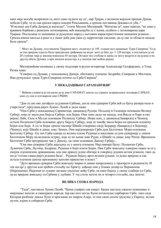 како није могуће испричати га, него само чудити му се1
, цар Трајан, с великом војском прешав Дунав,
победи Србе; те се сав српски народ покори Римљанима, а српски поглавица Декавал се уби..''
''И велики део Срба Дачана је ишчезао'', ''стиче Милош Милојевић. ''Ишчезао је'', како наводи, ''не само у
крвавим борбама с римским легионарима, већ имешајући се с њима, особито с легиоиарима цара
Трајана. Последица те мешавине је румунски народ с његовим карактеристичним мешаним језиком...
Српска имена насеља и реке и у наше доба још увек су најречитији сведоци, да су све те областн некада
биле српске''.
1
Мост на Дунаву, под именом Трајанов мост, подигнут је 105. године код данашњег Турн Северина. То је
за оно вријеме одиста била грандиозна грађевина на води: мост је био дуг 1.120 метара, а постављен је на
20 стубова чија јс висина износила 45 метара. Остаци тих стубова и данас се могу видјети и на једној и на
другој обали Дунава, а при ниском водостају и у матици ове моћне ријеке.
Милојевићево казивање у свему подупире и руски историчар Александар Гиљфердинг, а Тома
Рачки каже:
''Северно од Дунава, у некадашњој Дакији, обитоваху племена: Бодрићи, Северани и Милчанн.
Име румунског града Турн-Северина потиче од Срба Сверана''.
У НЕКАДАШЊОЈ САРАМАНТИЈИ2
2
Већина слависта је сагласна да је име САРАМАТ дошло од страног искривљеног изговора САРБАТ,
како су они и изговарали име СРБИН.
''Док се све ово догађало са јужним Србима, дотле они сјеверни Срби већ се бјеху размјестили и
учврстили'', преузима ријеч Лукин- Лазић и даље каже:
''Они Срби у некадашњој Сараматији, данашњој Русији, Пољској и Галицији основаше Велику
Србију, која се звала још Бијела Србија. или Бојка. Они тамо даље на западу, иза Висле и Одре и око
ријеке Лабе, Сале и Мулде основаше Полапску Србију. Ниже њих, у данашњој Баварској и Чешкој,
остали Полапски Срби основаше другу Бијелу Србију, која се такође звала Бојка по српском племену
Бојки или Боји. А од те Бојке српске касније Швабе створише своју Бојарију (Баварску) и Бојемију
(Чешку), коју Швабе и данас зову: Бемен. Они најсјевернији Срби дуж Балтичког Мора основаше
Балтичку Србију. Од тих Срба одвоји се велико племе Рујанци и населише се још сјеверније у самом
Балтичком Мору на великом острву, које се по њима зове Рујан, а Швабе га данас зову Риген. Временом
Балтички Срби продријеше чак у Данску, па тамо основаше Данску Србију...
''Сви ови сјеверни Срби дијељаху се у многа племена. Најглавнија бјеху: Полапски Срби,
Лужички Срби, Љутице, Бодрице, Рујанци и Боји илити Бојки. Ови Срби живљаху одвојено сваки за се у
својим племенским државицама, али сви држаху једне обичаје и говораху једним истим језиком, тако да
им је 'готово свака ријеч једнака била'... Рујанци бијаху врло велики јунаци, те једно вријеме и сва
остала племена српска признаваху њихово првенство и власт.''
''Дуго времена сјеверни Срби живљаху мирно и дивно напредоваху у просвјети и радиности. И
тек негдје у другом или трећем стољећу по Христу дођоше они у ближи додир са Ђерманима
(Нијемцима). Нијемци се лукаво лагацко увукоше међу Србе, па како бијаху у свему слабији од Срба,
дуље вријеме живљаху са Србима у љубави. У тој слози затече их и четврто стољеће, кад започе:
ВЕЛИКА СЕОБА НАРОДА
''Тада'', наставља Лукин-Лазић, ''бјеше узаврео сав свијет. Бјеше настало ужасно комешање и
мијешање многих и свакојаких народа. Јер као што негда Хуни потиснуше сирбирске Србе, тако сада
Китајци разбише дивље Хуне и прогнаше их широм Азије, те они свом силом грунуше у Европу, истим
путем, којим и сибирски Срби.
18
 
