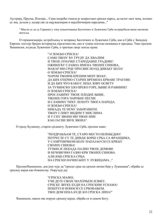 Аустрија, Пруска, Италија... Сама несрећа гонила је непрестано српски народ, да целог свог века, колико
се зна, долази у додир све са најужаснијим н најсебичнијим народима...''
2
Мисли се да су Германи у току поњемчавања Балтичких и Лужичких Срба истријебили више милиоиа
житеља.
О германизацији, истребљењу и затирању Балтичких и Лужичких Срба, као и Срба у Западној
Европи, постоје бројна историјска свједочанства, као и тужна поетска казивања и предања. Тако пјесник
Ћишински, из рода Лужичких Срба, о трагици своје земље пјева:
'' О ЗЕМЉО СРПСКА!
САМО ТВОЈУ ЋУ ГРУДУ ДА ХВАЛИМ
И ТВОЈЕ ЈУНАЧКЕ СТАРОДАВНЕ ГРАДОВЕ!
ОЖИВЈЕЋУ СЛАВНА ИМЕНА ТВОЈИХ СИНОВА,
МАКАР МИ СРЦЕ ПРЕСВИСЛО ОД ДИВЉЕГ БОЛА!
О ЗЕМЉО СРПСКА!
ЧАРОМ ТВОЈИМ КРЕПИМ МОЈУ ВОЉУ,
ДА БИХ ОТКРИО СТАРИХ ВРЕМЕНА КРВАВЕ ТРАГОВЕ
И ДА БИХ ЧУО КАКО С НЕБА ЗОВУ ОСВЕТУ
ЗА ТУЂИНСКО ЗЛО ПРЕКО ГОРЕ, ЊИВЕ И РАВНИНЕ!
О ЗЕМЉО СРПСКА!
ПРОСЛАВИЋУ ТВОЈЕ ПЛОДНЕ ЊИВЕ,
ТВОЈИХ ГОРА ЧАРОБНЕ ПЕСМЕ
И СЛАВИЋУ ТИХУ ЛЕПОТУ ТВОГА НАРОДА.
О ЗЕМЉО СРПСКА!
НИКАДА ТЕ НЕЋУ ЗАБОРАВИТИ.
ТВОЈУ СЛИКУ ВИДИМ У МИСЛИМА
И У СНУ ЗВОНИ МИ ТВОЈЕ ИМЕ
КАО ЈАСНИ ЗВУК ЗВОНА''.
О граду Будишну, старом сједишту Лужичких Срба, пјесник каже:
''ПОЗДРАВЉАМ ТЕ, СТАРО МЕСТО НЕПОБЕДНО!
ПОТРЕСЛЕ СУ ТЕ ДИВЉЕ БОРБЕ СРБА СА ФРАНЦИМА,
У САМРТНИЧКОМ БОЛУ НАПАЈАО СИ СЕ КРВЉУ
СВОЈИХ СИНОВА!
ТУЂИН ЈЕ НЕКАДА ПАЛИО ТВОЈЕ ДОМОВЕ
И НЕЧОВЕЧНО ГАЗИО КРВ ТВОЈИХ СИНОВА.
АЛИ ЈОШ СРПСКА СРЦА
НА СРПСКИ НАЧИН БИЈУ У ЛУЖИЦАМА...''
ПјесникЋишински, док још чује да ''српско срце на српски начин бије у Лужицама'', обраћа се
српској мајци као божанству. Поручује јој:
''СРПСКА МАЈКО,
УЧИ ДЕТЕ СВОЈЕ МАТЕРЊЕМ ЈЕЗИКУ,
СРПСКЕ ЗВУКЕ БУДИ НА СРПСКИМ УСНАМА!
ПОШТУЈ И ПОНОСИ СЕ СРБОВАЊЕМ,
ТВОЈ ДОМ НЕКА БУДЕ КО СРПСКА ЛИПА!''
Ћишински, након ове поруке српској мајци, обраћа се и самом Богу:
22
 