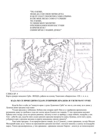 "ТИ, О БОЖЕ,
ЗНАШ ДА САМ СВОЈЕ МОЋИ ДУХА
И ЦЕЛУ СНАГУ ПОСВЕТИО САМО СРБИМА
И СВЕ МОЈЕ ЖЕЉЕ САМО СУ СРБИЈИ!
ТИ, О БОЖЕ,
УСЛИШИ МОЈУ МОЛИТВУ:
ОТКЛОНИ КАМЕН КОЈИ НАС ГУШИ
И ПРИТИСКУЈЕ !
СКИНИ МРАК С НАШИХ ДУША!"
СЛИКА БР. 4
Карта сјеверо-западних Срба - ВЕНДА, рађена на основу Тацитових обавјештења -120. г. п. н. е.
КАДА ЋЕ СЕ ПРОБУДИТИ СЕДАМ ЛУЖИЧКИХ КРАЉЕВА И УЗЕТИ МАЧ У РУКЕ
Када ће Бог и хоће ли ''скинути мрак с душа Лужичких Срба'' не зна се, али кажу да и данас у
Лужици живи предање које каже:
''Седам краљева у пећинама Лубина има зачаран гроб. Они се у одређеним временским
размацима дижу из гробова и тада им златне круне бљеште на главама. У тим тренуцима њиховог
буђења они гледају доље на српске равнице, заплачу и опет се враћају у своје пећине, падајући у сан.
Али - доћи ће дан, када ће ових седам српских краљева васкрснути усред Лужица, узети мач у руке,
узбуркати крв у српским жилама и опрати некадашњу српску срамоту''.
Тако каже предање. А историјски факти говоре, да су Словени, у оним државама, за које Милош
Милојевић каже да су ''никле на преснажним српским костима'', постали мањина у односу на владајући
народ. Током средњовјековља, у тим државама - државама западне Европе - дошло је до немилосрдног
23
 