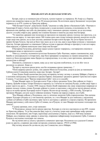 ПОЈАВА БУГАРА И ДОЛАЗАК ХУНГАРА
Бугари, који су се називали још и Гагаузи, хунско-турског су поријекла. Из Азије су у Европу
дошли као освајачка хорда од око 20 до 30 хиљада ратника. На источном дијелу Балканског полуострва
појавили су се 679. године по Христову рођењу.
''Ови Блгари Гагаузи'', кажеЛукин-Лазић, ''увукоше се међу Дачке и Балканске Србе - Рашчане и
Граничаре (Спори и Анти), који бјеху подијељени у седам великих племена, и подчинише их. Но
временом они приберу око себе сву раштркану снагу тамошњих српских племена, па до под конац
десетог стољећа учврсте јаку државу око планине Балкана и наметну јој своје име Блгарија.
''То званично државно име полагацко је прелазило на поједину српску господу око престола, а са
њима и на сав народ, те тако кроз неких 300 година оних свих седам племена српских неосјетно изгуби
старо своје име српско, па од њих постану данашњи Блгари илити Бугари. Но дотле бјеше нестало и
правих Блгара Гагауза. Јер њих је било тако мало да се и не зна, како и када брже утонуше у тамошњем
Српству. Блгари примише од тамошњих Србаља и језик и народне обичаје и просвјету и све што народ
чини народом, а Србима наметнуше само своје име Блгари''.
О Бугарима Гагаузима, ратничкој хорди хунско-турског поријекла, у историјским списима и
расправама може се прочитати и сљедеће:
''Они су у почетку подчинили аутохтоне балканске Србе -Рашчане, мирно становништво, које,
бавећи се земљорадњом и сточарством, није било приправно за војевање са таквим нападачима. Али
пошто су били неупоредиво мање бројни од старосједелаца, то се они у њих претопише, примивши
њихов језик и обичаје''.
Лингвисти, словенски и страни, кажу да су они тај језик изобличили, те се он због тога и
разликује од српског. Каже се:
''Бугари су научили српске речи, али без познавања српске граматике...''
''Осим кварења српског језика, тим давним Монголо-Гагаузима, успјело је још да тамошњим
Србима илити Словенима наметну своје име: Блгари - Бугари''.
Сима Лукин-Лазић саопштава још једну историјску истину: истину о доласку Мађара у Европу и
о њиховом запосједању Подунавља и средње Европе, некадашњег средишта древног Српства или старих
Словена. У његовом дјелу ''Кратка повјесница Срба'', чита се и сљедеће:
''Стари Маџари зваху се Хунгари илити Угри, а бјеху сродници Хуна. Они дођоше из Азије у
Европу, бјежећи испред Татара Печењега и врзмаху се с почетка по западној Русији, селећи своје черге с
једног мјеста на друго... Године 1894. (када је Лукин-Лазић завршавао ову своју повјесницу) навршује се
равних хиљаду година, откако Хунгари дођоше и стално се населише у овој негда чистој српској земљи,
која се по њима прозва Хунгарија илити Угарска. Истом негдје касније, у XIII стољећу, Хунгари се
прозваше Маџари, али још задуго туђинци називаху Угрима све народе угарске, па и Србе.
''Кад Маџари дођоше у Подунавље, они ту затекоше мноштво Срба старосједилаца. Она шачнца
правих Хунгара губљаше се у том мноштву српском, те с тога Маџари за дуго живљаху у најљепшој
љубави са Србима и Срби заузимаху прве части и достојања у држави и у војсци угарској. Но временом
Маџари претопише у себе многе Србе и Словаке, па и Румуне, те тако Маџари постадоше господари тих
земаља''.
У једној хроници, опет, стоји записано:
''У Подунавље, некада чисти српски простор, Хунгари су стигли и настанили се око 895. године
по Христову рођењу. То је био невелик број, који се у почетку скоро није примећивао међу српским
мноштвом. Но временом, ови Угари, најпознији досељеници у Европу, који се у XIII веку назваше
Мађари, кад створише своју државу и династију, извршише мађаризацију подунавских Срба, Словака и
Румуна и постадоше господари тих земаља.
На тај начин они су упали у средиште словенског простора. Разломили га и удаљили Словене
једне од других, а највише два скоро истородна словенска народа - РУСЕ и СРБЕ.
Ову истину ваљало би да има на уму све Словенство, али и Мађари.
26
 